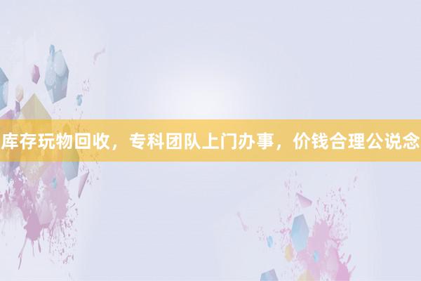 库存玩物回收，专科团队上门办事，价钱合理公说念