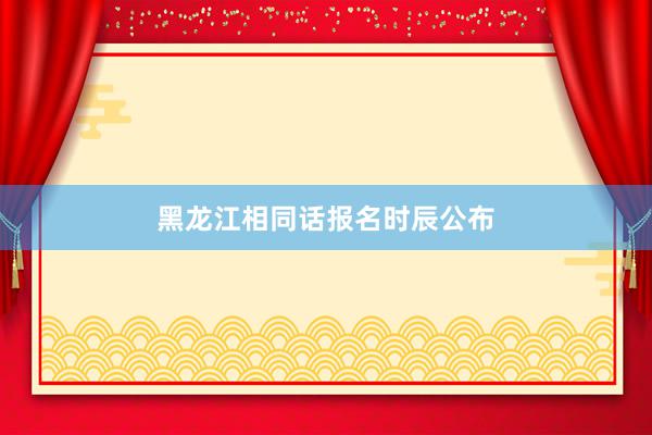 黑龙江相同话报名时辰公布