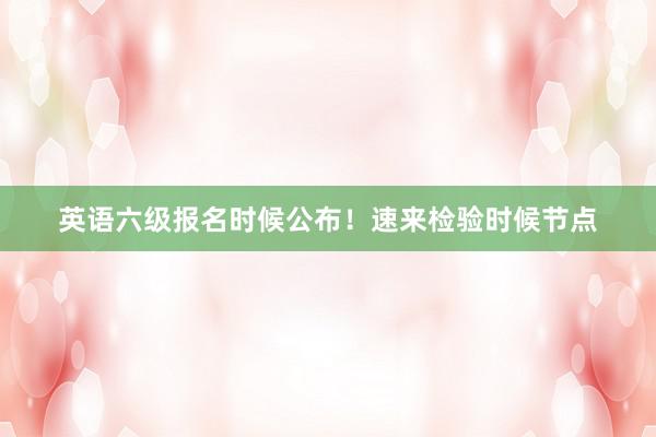 英语六级报名时候公布！速来检验时候节点