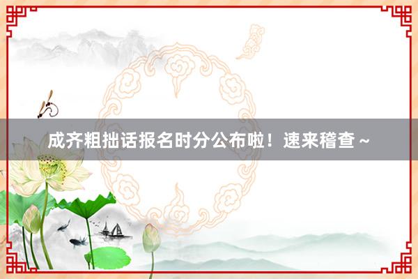 成齐粗拙话报名时分公布啦！速来稽查～