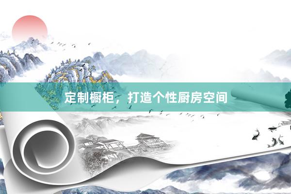 定制橱柜，打造个性厨房空间