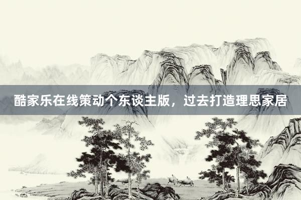 酷家乐在线策动个东谈主版，过去打造理思家居