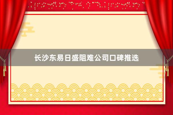 长沙东易日盛阻难公司口碑推选