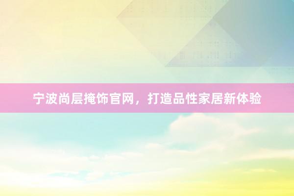 宁波尚层掩饰官网，打造品性家居新体验