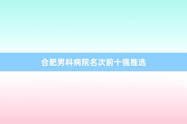 合肥男科病院名次前十强推选