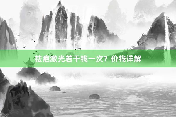 祛疤激光若干钱一次？价钱详解