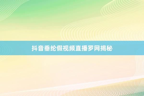 抖音垂纶假视频直播罗网揭秘